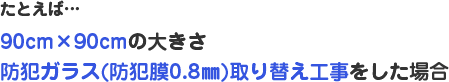 たとえば…90cm×90cmの大きさ防犯ガラス（防犯膜0.8㎜）取り替え工事をした場合