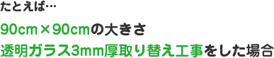 たとえば…90cm×90cmの大きさ 透明ガラス3mm厚取り替え工事をした場合