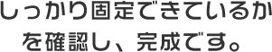 しっかり固定できているかを確認し、完成です。