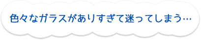 色々なガラスがありすぎて迷ってしまう…