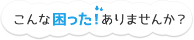 こんな困った！ありませんか？