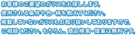 お客様のご要望のガラスをお探しします。使用される条件や色・柄を教えてください。掲載していないガラスもお取り扱いしておりますので、ご相談ください。もちろん、商品検索・提案は無料です。